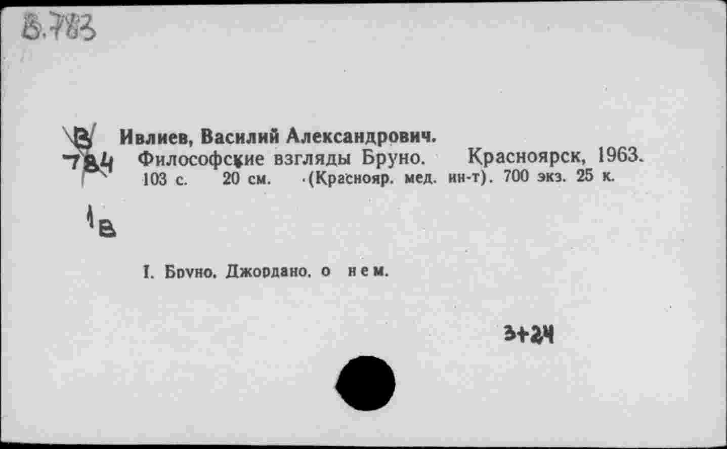 ﻿Й Ивлиев, Василий Александрович.
“7ЯЬ Философские взгляды Бруно. Красноярск, 1963. 103 с. 20 см. .(Краснояр. мед. ин-т). 700 экз. 25 к.
I. Бруно. Джордано, о нем.
э+гч